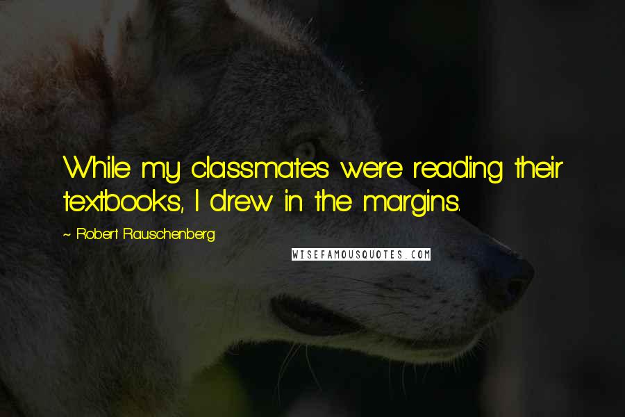 Robert Rauschenberg Quotes: While my classmates were reading their textbooks, I drew in the margins.
