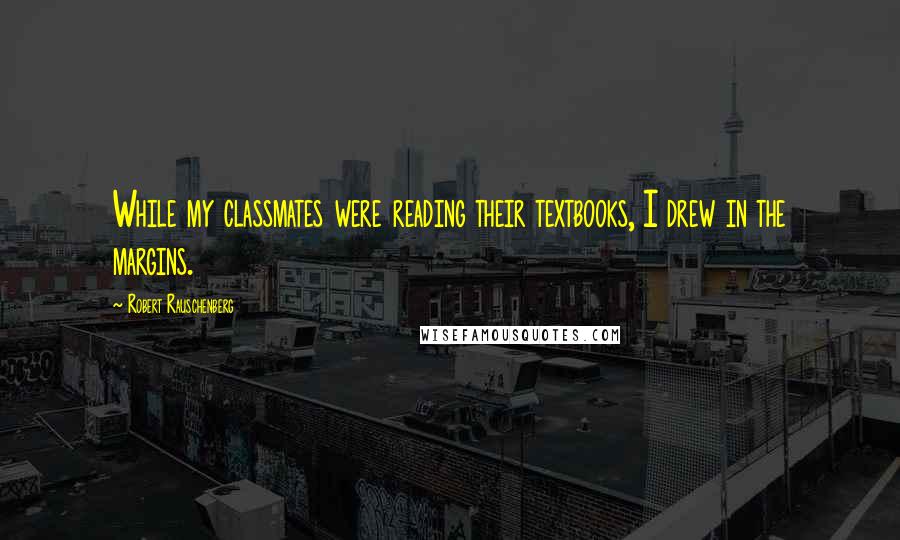 Robert Rauschenberg Quotes: While my classmates were reading their textbooks, I drew in the margins.