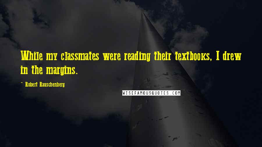 Robert Rauschenberg Quotes: While my classmates were reading their textbooks, I drew in the margins.