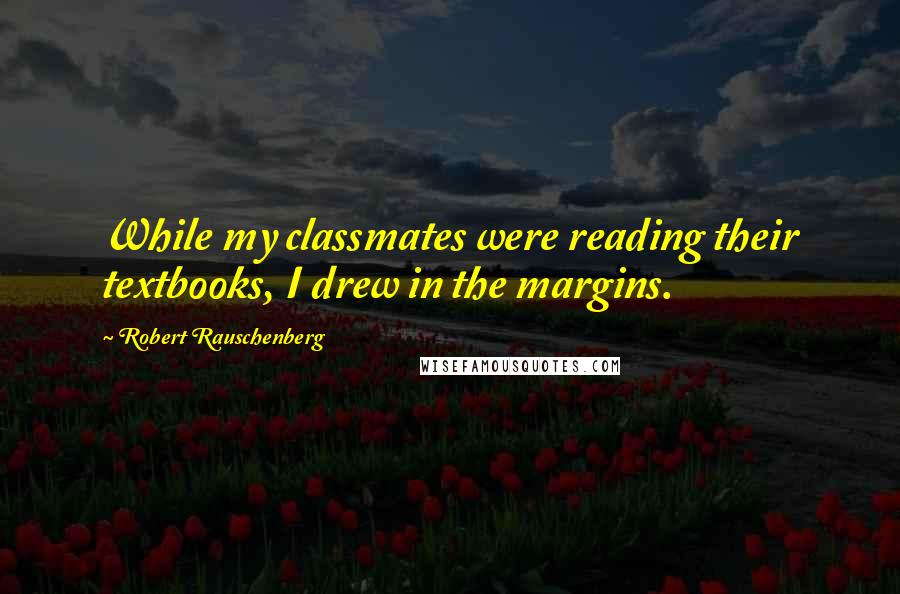 Robert Rauschenberg Quotes: While my classmates were reading their textbooks, I drew in the margins.