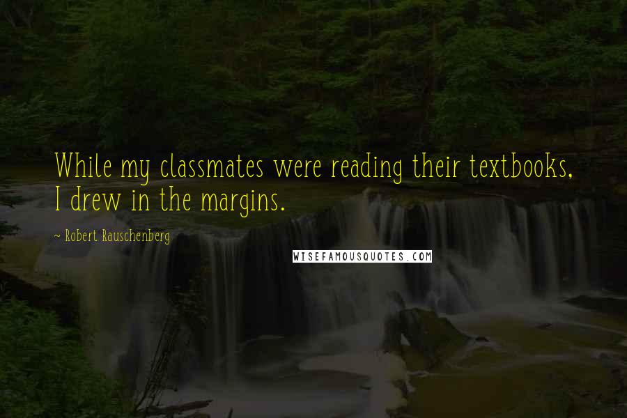 Robert Rauschenberg Quotes: While my classmates were reading their textbooks, I drew in the margins.