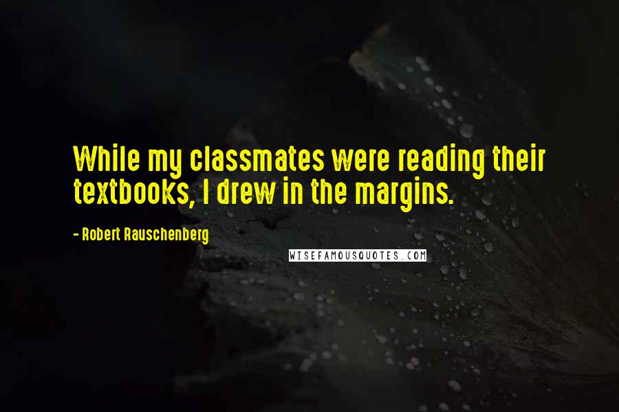Robert Rauschenberg Quotes: While my classmates were reading their textbooks, I drew in the margins.
