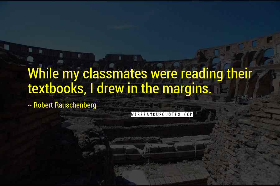 Robert Rauschenberg Quotes: While my classmates were reading their textbooks, I drew in the margins.