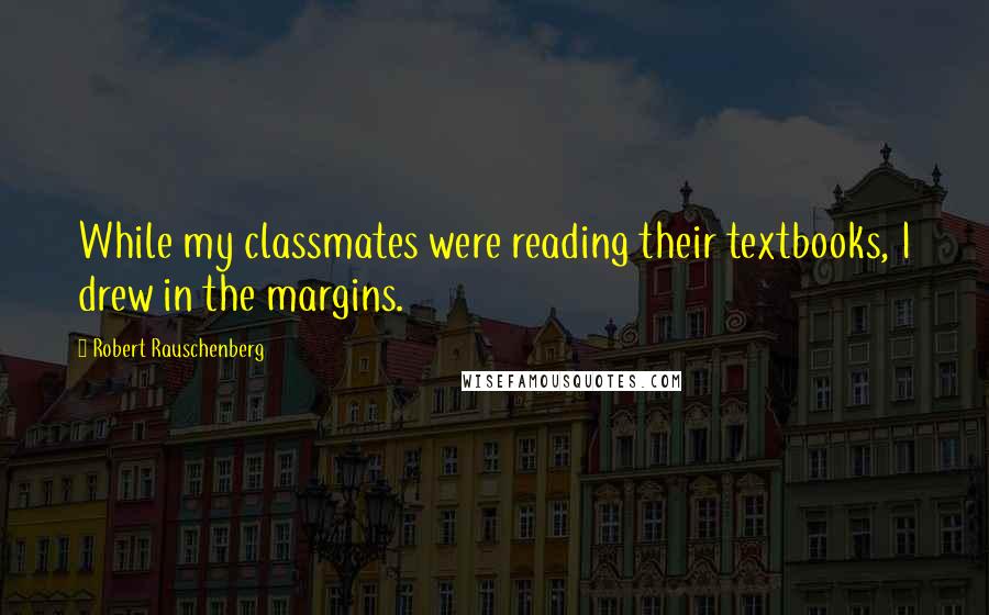 Robert Rauschenberg Quotes: While my classmates were reading their textbooks, I drew in the margins.