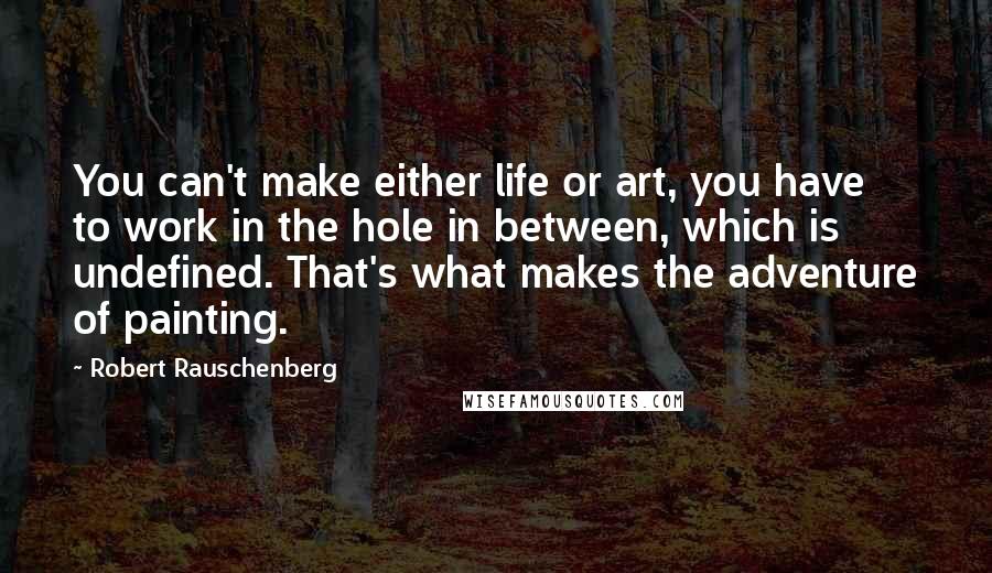 Robert Rauschenberg Quotes: You can't make either life or art, you have to work in the hole in between, which is undefined. That's what makes the adventure of painting.