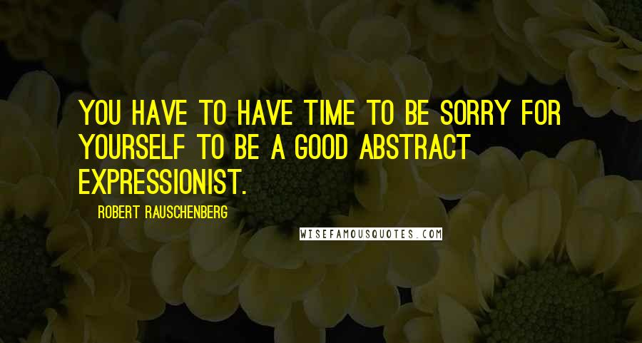 Robert Rauschenberg Quotes: You have to have time to be sorry for yourself to be a good Abstract Expressionist.