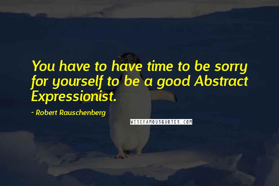 Robert Rauschenberg Quotes: You have to have time to be sorry for yourself to be a good Abstract Expressionist.