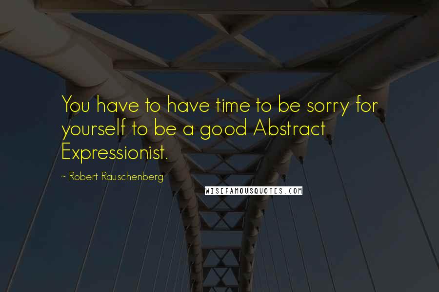 Robert Rauschenberg Quotes: You have to have time to be sorry for yourself to be a good Abstract Expressionist.