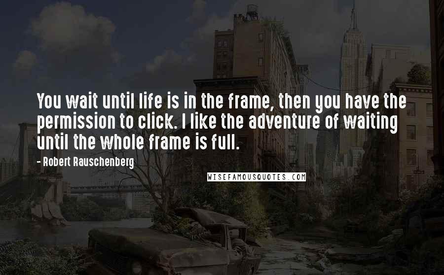 Robert Rauschenberg Quotes: You wait until life is in the frame, then you have the permission to click. I like the adventure of waiting until the whole frame is full.