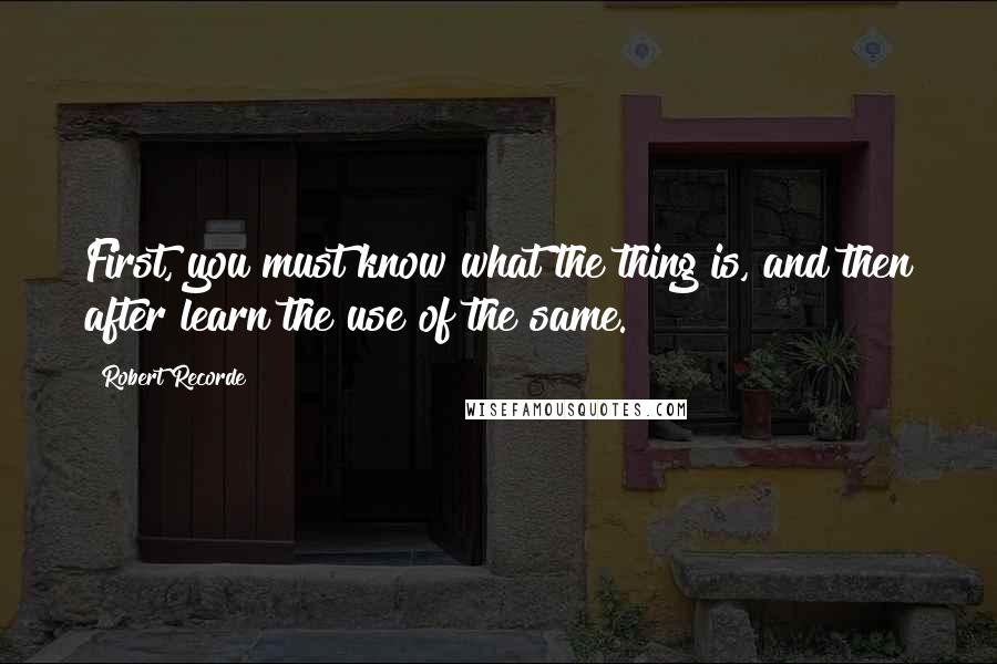 Robert Recorde Quotes: First, you must know what the thing is, and then after learn the use of the same.