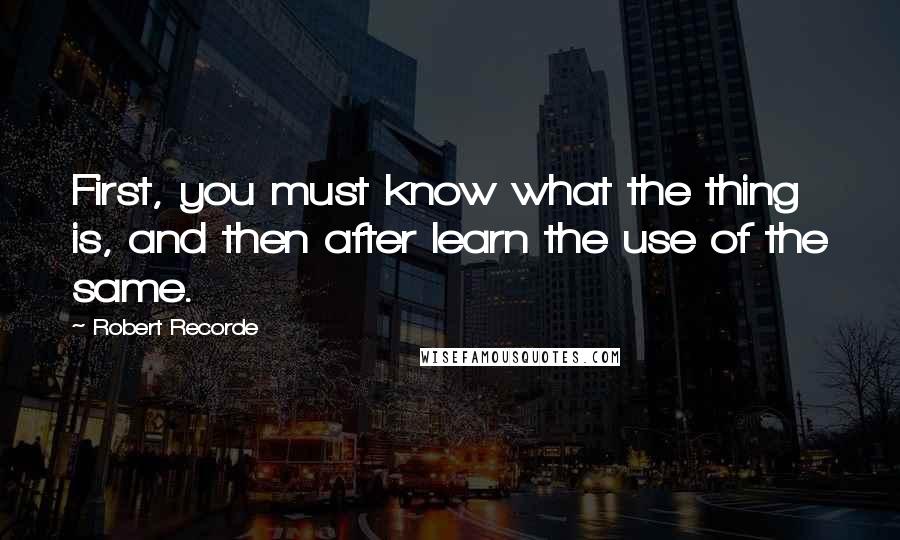 Robert Recorde Quotes: First, you must know what the thing is, and then after learn the use of the same.