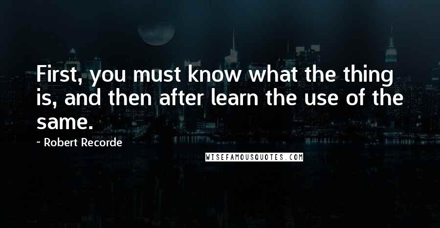 Robert Recorde Quotes: First, you must know what the thing is, and then after learn the use of the same.