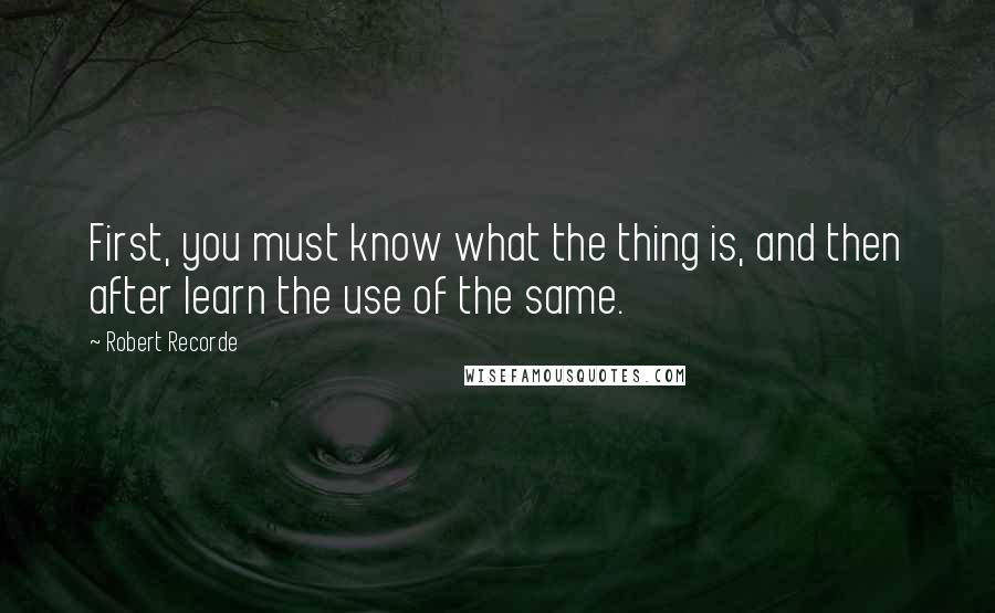 Robert Recorde Quotes: First, you must know what the thing is, and then after learn the use of the same.