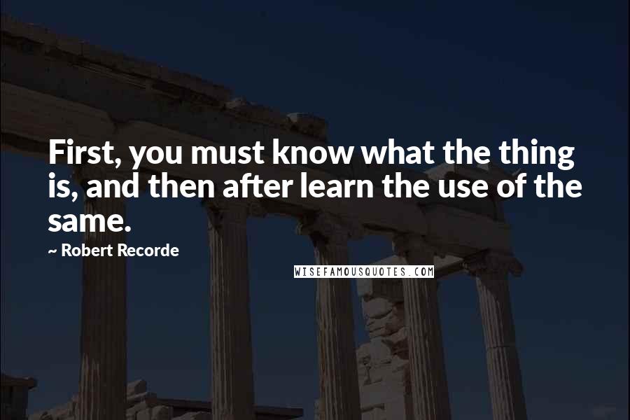 Robert Recorde Quotes: First, you must know what the thing is, and then after learn the use of the same.