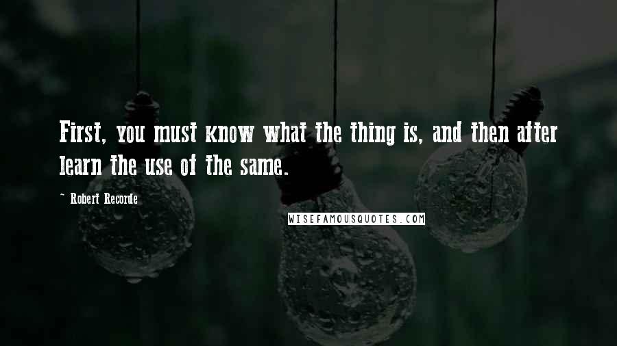 Robert Recorde Quotes: First, you must know what the thing is, and then after learn the use of the same.