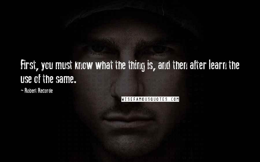 Robert Recorde Quotes: First, you must know what the thing is, and then after learn the use of the same.