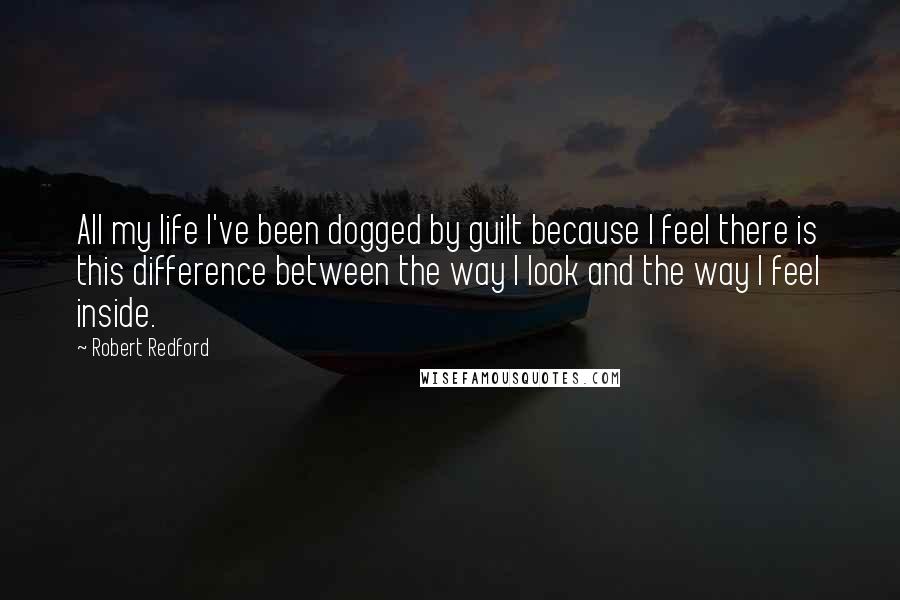 Robert Redford Quotes: All my life I've been dogged by guilt because I feel there is this difference between the way I look and the way I feel inside.