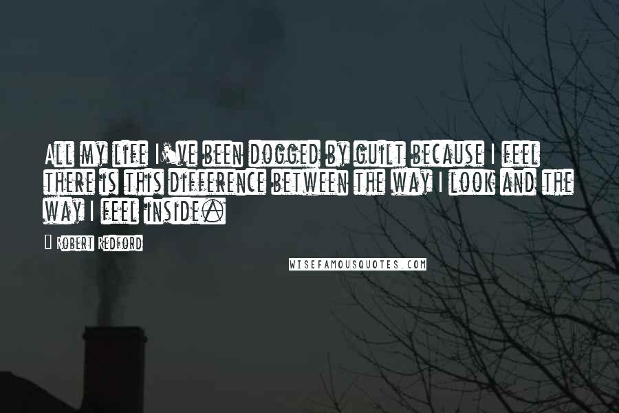 Robert Redford Quotes: All my life I've been dogged by guilt because I feel there is this difference between the way I look and the way I feel inside.