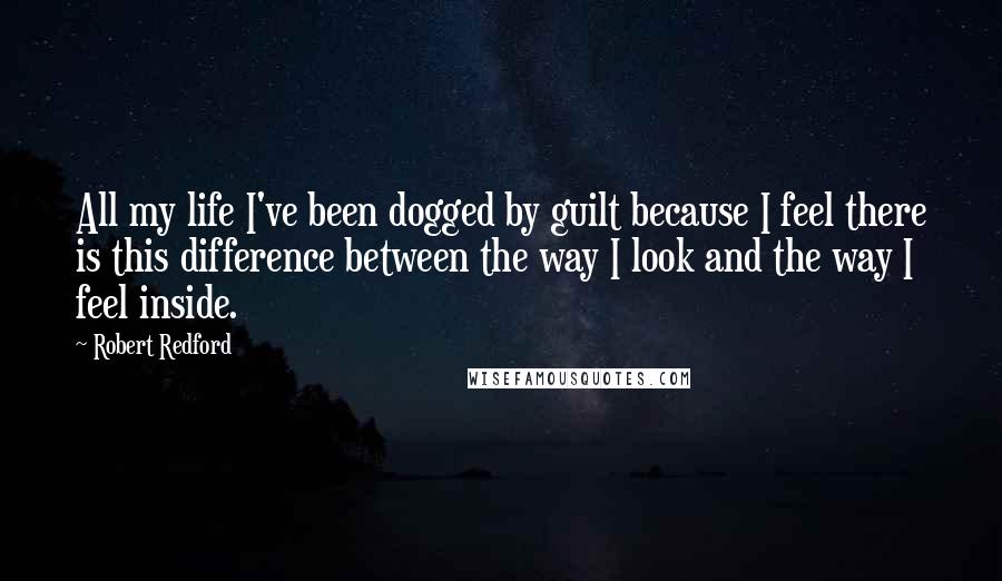 Robert Redford Quotes: All my life I've been dogged by guilt because I feel there is this difference between the way I look and the way I feel inside.