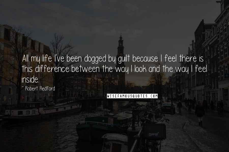 Robert Redford Quotes: All my life I've been dogged by guilt because I feel there is this difference between the way I look and the way I feel inside.