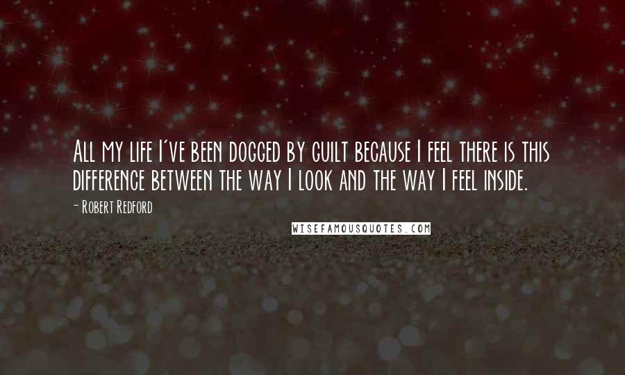 Robert Redford Quotes: All my life I've been dogged by guilt because I feel there is this difference between the way I look and the way I feel inside.