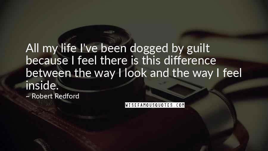 Robert Redford Quotes: All my life I've been dogged by guilt because I feel there is this difference between the way I look and the way I feel inside.