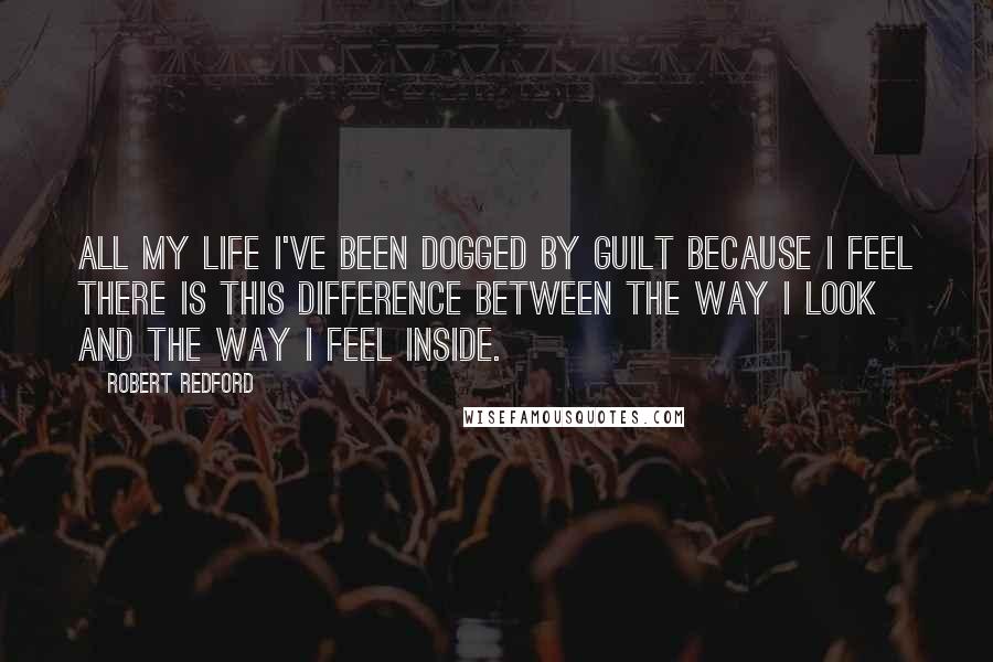 Robert Redford Quotes: All my life I've been dogged by guilt because I feel there is this difference between the way I look and the way I feel inside.