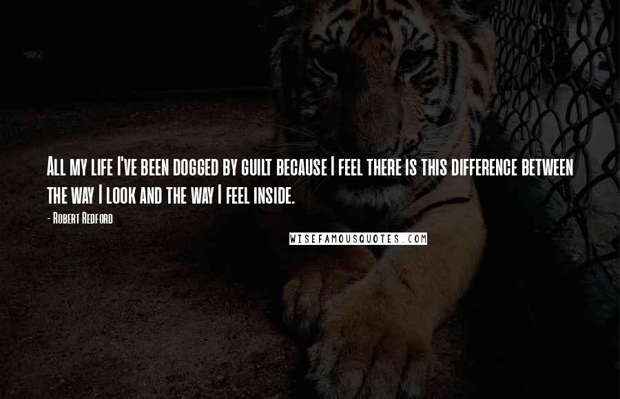 Robert Redford Quotes: All my life I've been dogged by guilt because I feel there is this difference between the way I look and the way I feel inside.