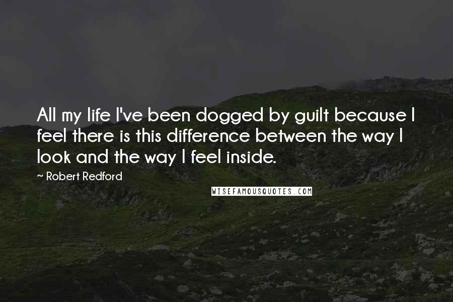 Robert Redford Quotes: All my life I've been dogged by guilt because I feel there is this difference between the way I look and the way I feel inside.