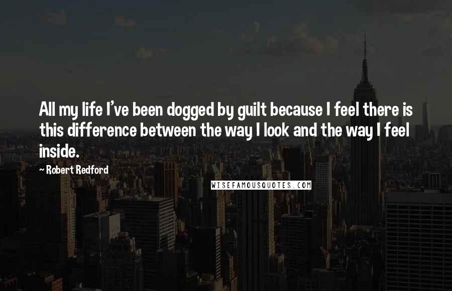 Robert Redford Quotes: All my life I've been dogged by guilt because I feel there is this difference between the way I look and the way I feel inside.