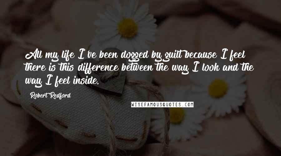 Robert Redford Quotes: All my life I've been dogged by guilt because I feel there is this difference between the way I look and the way I feel inside.