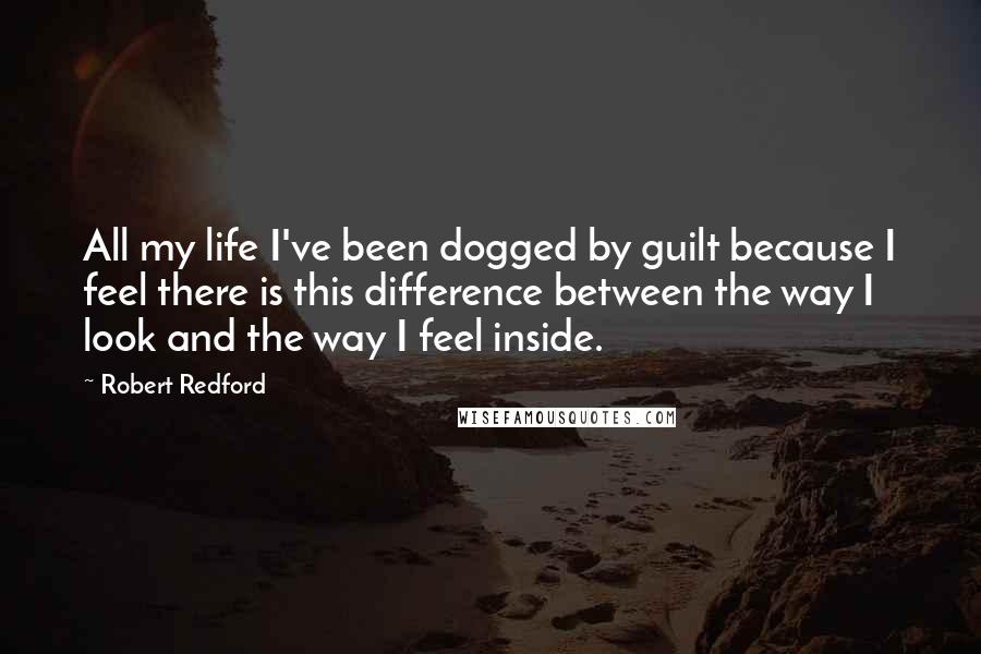 Robert Redford Quotes: All my life I've been dogged by guilt because I feel there is this difference between the way I look and the way I feel inside.