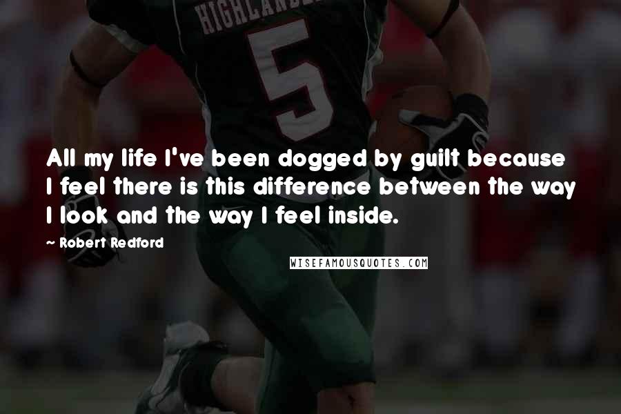 Robert Redford Quotes: All my life I've been dogged by guilt because I feel there is this difference between the way I look and the way I feel inside.