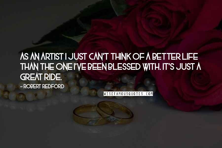 Robert Redford Quotes: As an artist I just can't think of a better life than the one I've been blessed with. It's just a great ride.