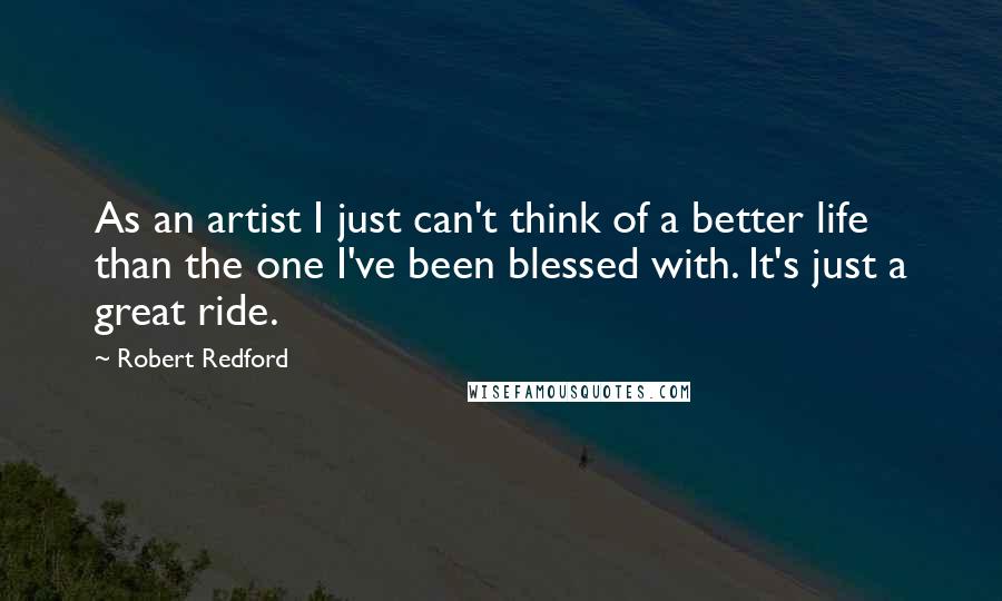 Robert Redford Quotes: As an artist I just can't think of a better life than the one I've been blessed with. It's just a great ride.
