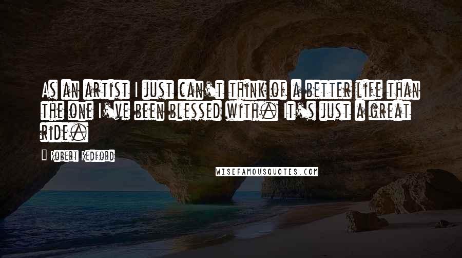 Robert Redford Quotes: As an artist I just can't think of a better life than the one I've been blessed with. It's just a great ride.