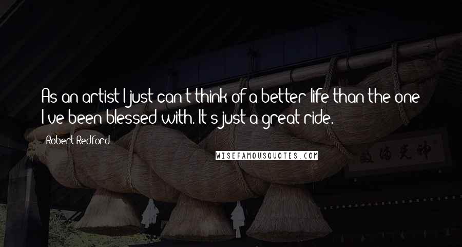 Robert Redford Quotes: As an artist I just can't think of a better life than the one I've been blessed with. It's just a great ride.