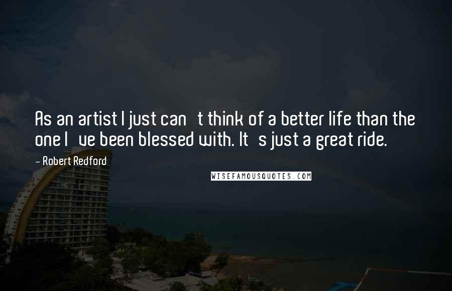 Robert Redford Quotes: As an artist I just can't think of a better life than the one I've been blessed with. It's just a great ride.