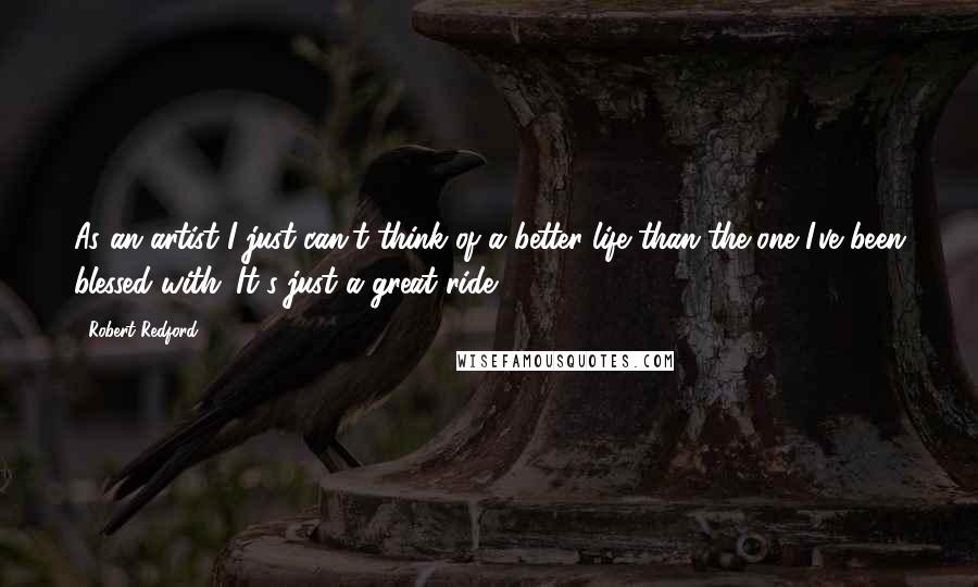 Robert Redford Quotes: As an artist I just can't think of a better life than the one I've been blessed with. It's just a great ride.