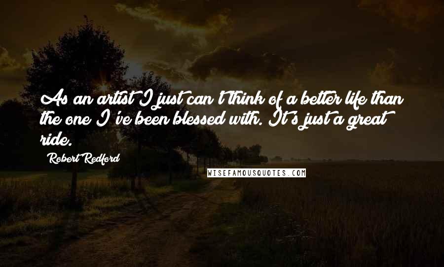 Robert Redford Quotes: As an artist I just can't think of a better life than the one I've been blessed with. It's just a great ride.