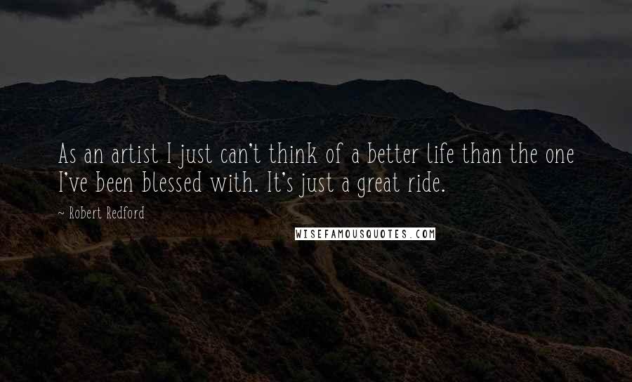 Robert Redford Quotes: As an artist I just can't think of a better life than the one I've been blessed with. It's just a great ride.