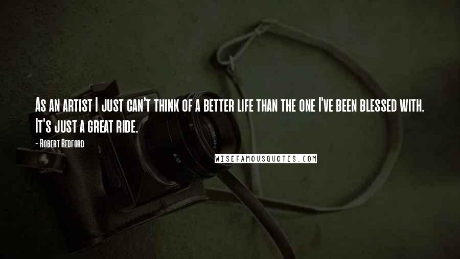 Robert Redford Quotes: As an artist I just can't think of a better life than the one I've been blessed with. It's just a great ride.