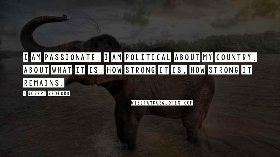 Robert Redford Quotes: I am passionate. I am political about my country, about what it is, how strong it is, how strong it remains.