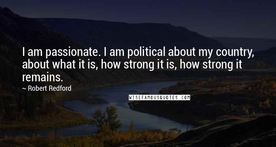 Robert Redford Quotes: I am passionate. I am political about my country, about what it is, how strong it is, how strong it remains.