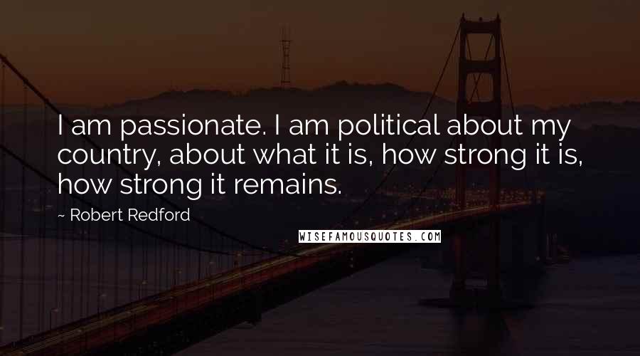 Robert Redford Quotes: I am passionate. I am political about my country, about what it is, how strong it is, how strong it remains.