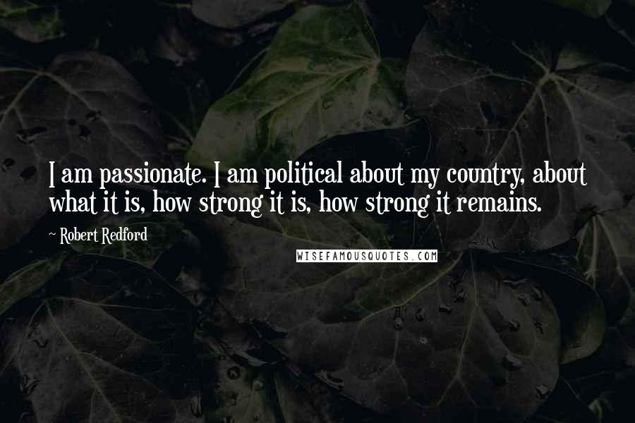 Robert Redford Quotes: I am passionate. I am political about my country, about what it is, how strong it is, how strong it remains.