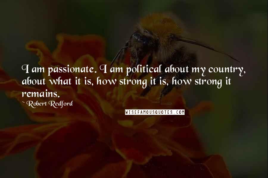Robert Redford Quotes: I am passionate. I am political about my country, about what it is, how strong it is, how strong it remains.