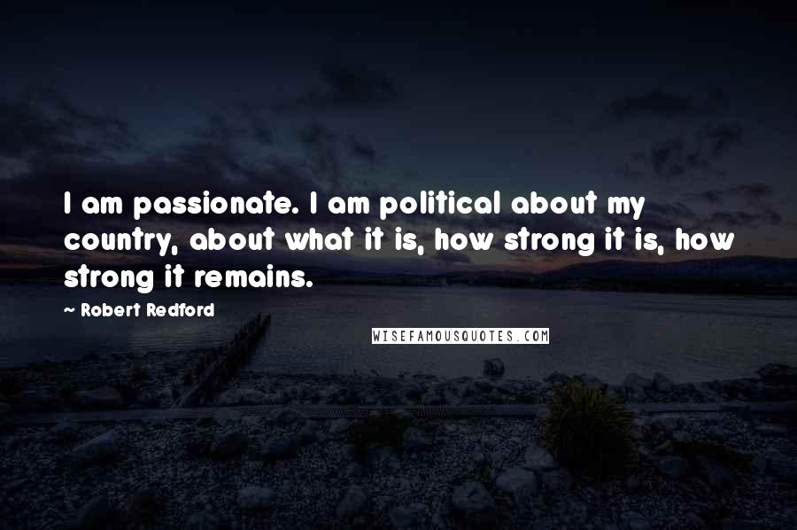 Robert Redford Quotes: I am passionate. I am political about my country, about what it is, how strong it is, how strong it remains.