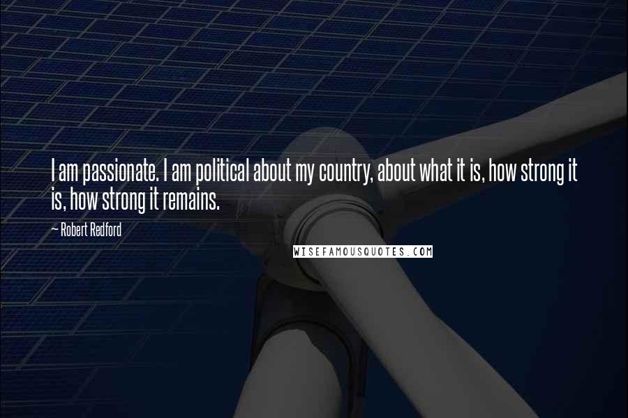 Robert Redford Quotes: I am passionate. I am political about my country, about what it is, how strong it is, how strong it remains.