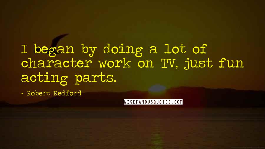 Robert Redford Quotes: I began by doing a lot of character work on TV, just fun acting parts.